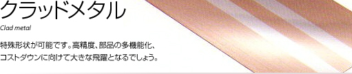 クラッドメタル 特殊形状が可能です。高精度、部品の多機能化、コストダウンに向けて大きな飛躍となるでしょう。 クラッドメタル 特殊形状が可能です。高精度、部品の多機能化、コストダウンに向けて大きな飛躍となるでしょう。