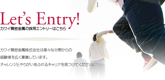 Lets Entry! カワイ精密金属株式会社は様々な分野からの経験者を広く募集しています。チャレンジとやりがいあふれるキャリアを見つけてください。 Lets Entry! カワイ精密金属株式会社は様々な分野からの経験者を広く募集しています。チャレンジとやりがいあふれるキャリアを見つけてください。